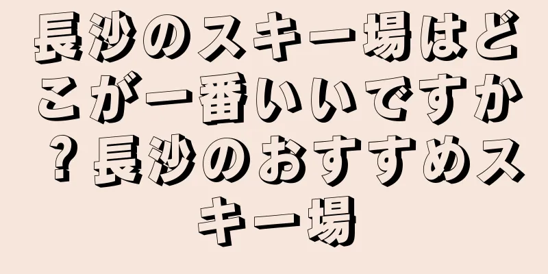 長沙のスキー場はどこが一番いいですか？長沙のおすすめスキー場