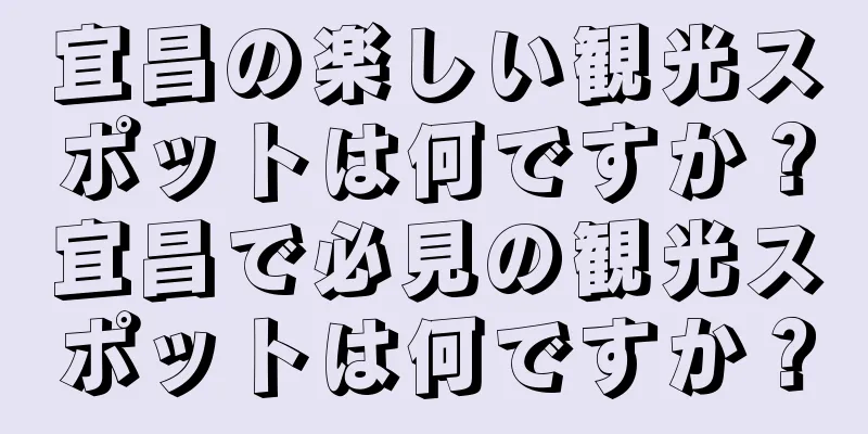 宜昌の楽しい観光スポットは何ですか？宜昌で必見の観光スポットは何ですか？