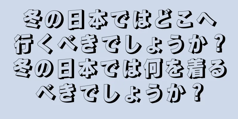 冬の日本ではどこへ行くべきでしょうか？冬の日本では何を着るべきでしょうか？