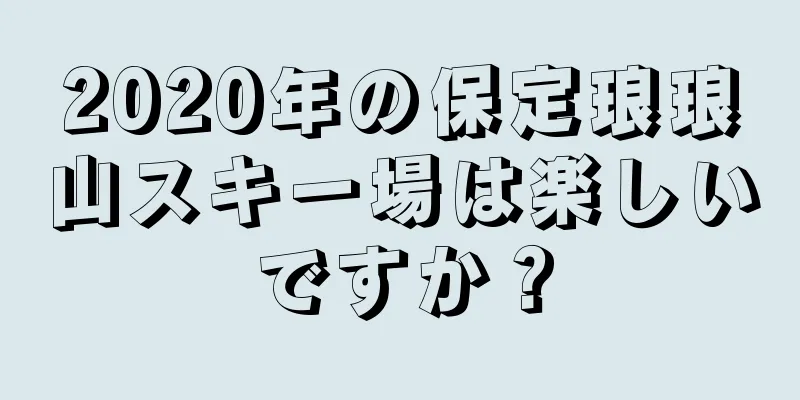 2020年の保定琅琅山スキー場は楽しいですか？