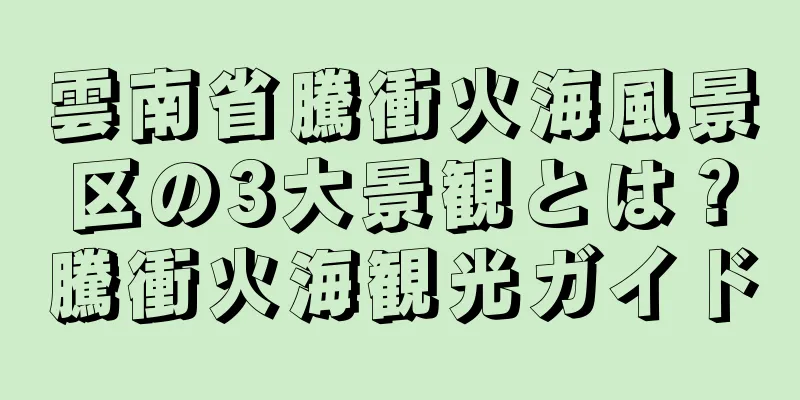雲南省騰衝火海風景区の3大景観とは？騰衝火海観光ガイド