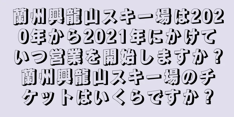 蘭州興龍山スキー場は2020年から2021年にかけていつ営業を開始しますか？蘭州興龍山スキー場のチケットはいくらですか？