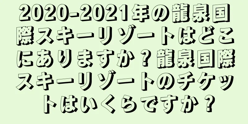 2020-2021年の龍泉国際スキーリゾートはどこにありますか？龍泉国際スキーリゾートのチケットはいくらですか？