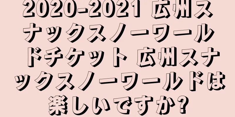 2020-2021 広州スナックスノーワールドチケット 広州スナックスノーワールドは楽しいですか?