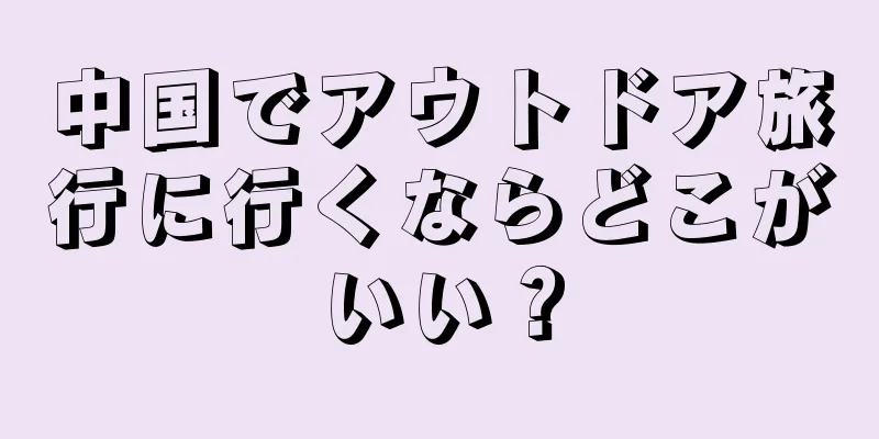 中国でアウトドア旅行に行くならどこがいい？