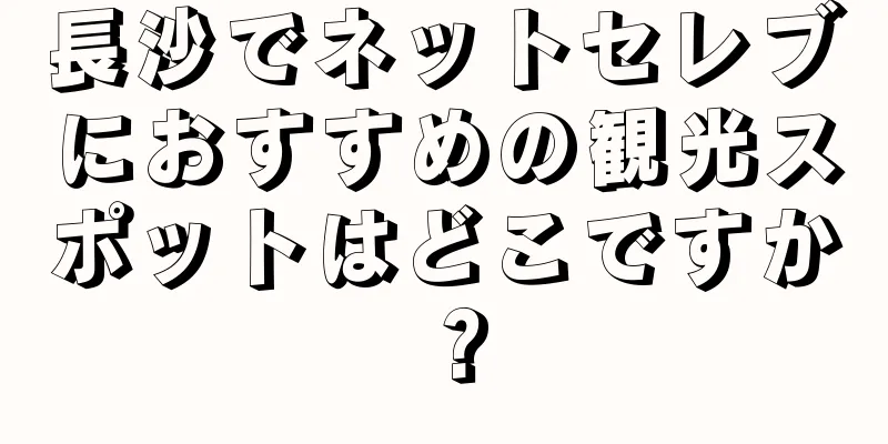 長沙でネットセレブにおすすめの観光スポットはどこですか？