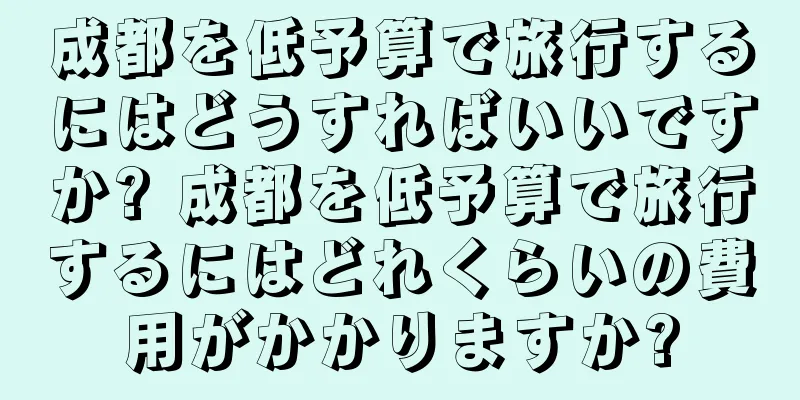 成都を低予算で旅行するにはどうすればいいですか? 成都を低予算で旅行するにはどれくらいの費用がかかりますか?