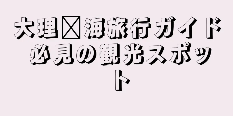 大理洱海旅行ガイド 必見の観光スポット