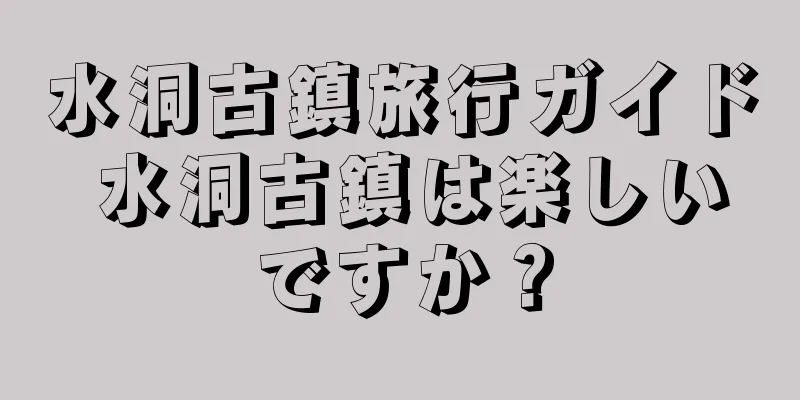 水洞古鎮旅行ガイド 水洞古鎮は楽しいですか？