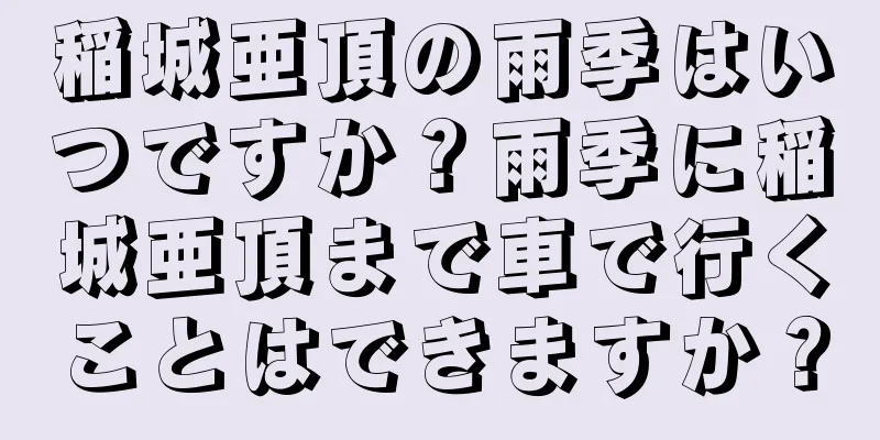 稲城亜頂の雨季はいつですか？雨季に稲城亜頂まで車で行くことはできますか？