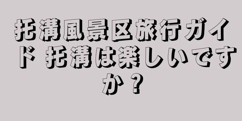 托溝風景区旅行ガイド 托溝は楽しいですか？