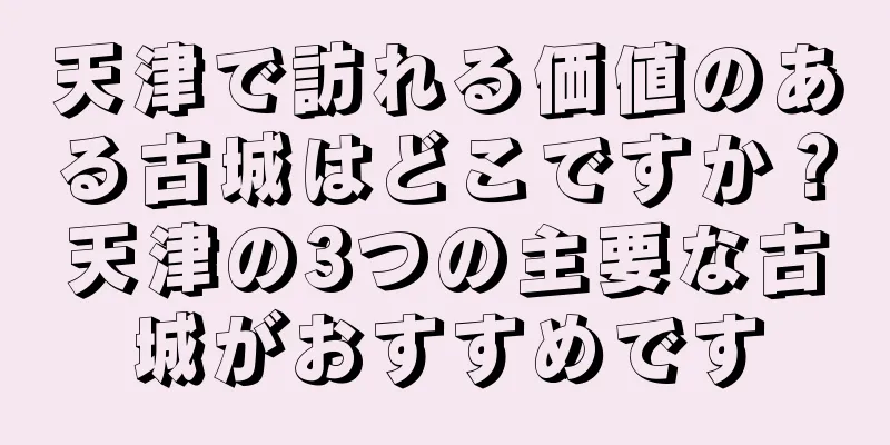 天津で訪れる価値のある古城はどこですか？天津の3つの主要な古城がおすすめです