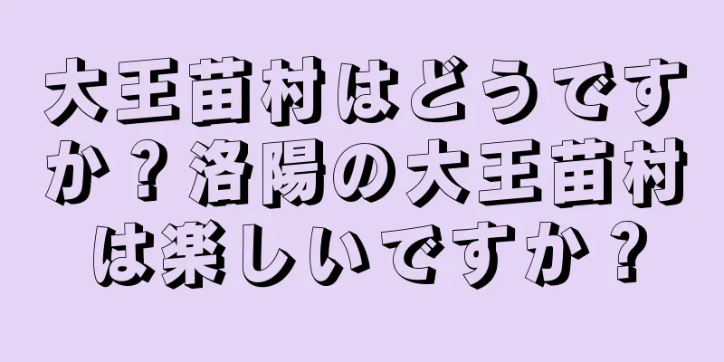 大王苗村はどうですか？洛陽の大王苗村は楽しいですか？