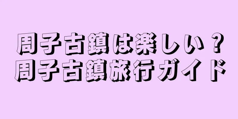 周子古鎮は楽しい？周子古鎮旅行ガイド