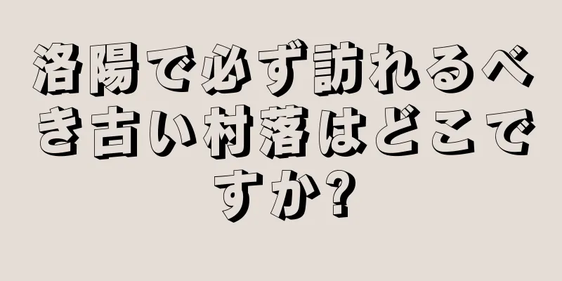 洛陽で必ず訪れるべき古い村落はどこですか?