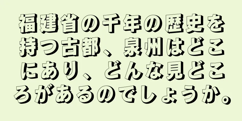 福建省の千年の歴史を持つ古都、泉州はどこにあり、どんな見どころがあるのでしょうか。