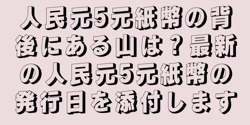 人民元5元紙幣の背後にある山は？最新の人民元5元紙幣の発行日を添付します