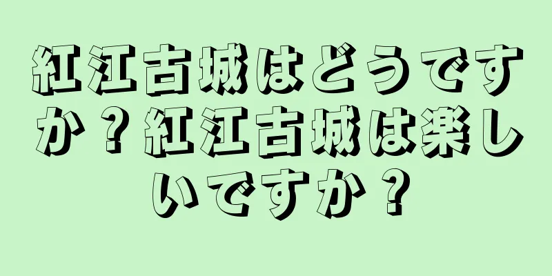 紅江古城はどうですか？紅江古城は楽しいですか？