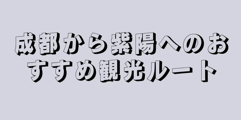 成都から紫陽へのおすすめ観光ルート