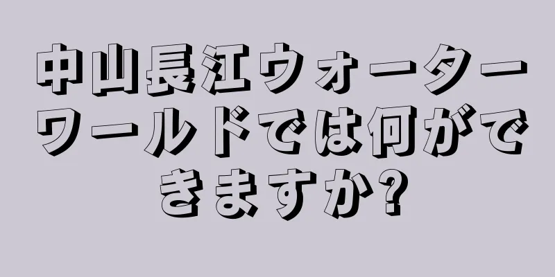 中山長江ウォーターワールドでは何ができますか?