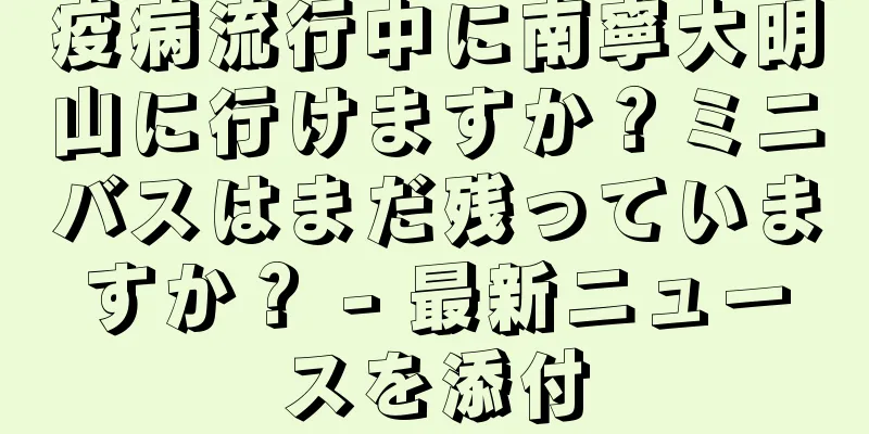 疫病流行中に南寧大明山に行けますか？ミニバスはまだ残っていますか？ - 最新ニュースを添付
