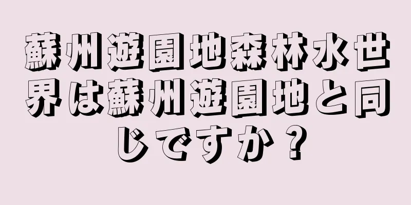 蘇州遊園地森林水世界は蘇州遊園地と同じですか？