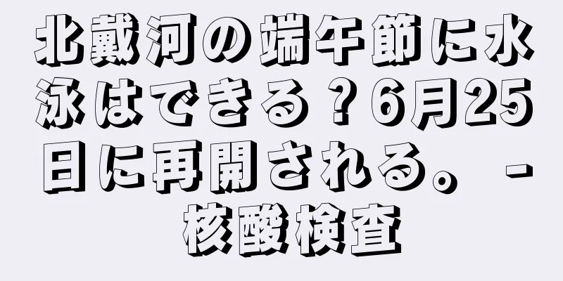 北戴河の端午節に水泳はできる？6月25日に再開される。 - 核酸検査