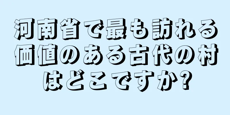 河南省で最も訪れる価値のある古代の村はどこですか?