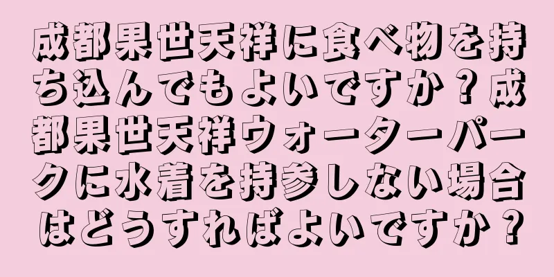 成都果世天祥に食べ物を持ち込んでもよいですか？成都果世天祥ウォーターパークに水着を持参しない場合はどうすればよいですか？
