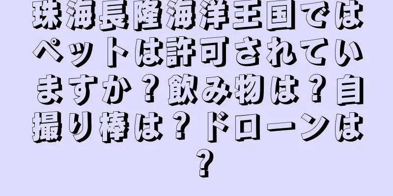 珠海長隆海洋王国ではペットは許可されていますか？飲み物は？自撮り棒は？ドローンは？