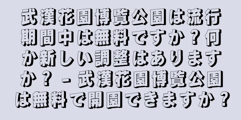 武漢花園博覧公園は流行期間中は無料ですか？何か新しい調整はありますか？ - 武漢花園博覧公園は無料で開園できますか？
