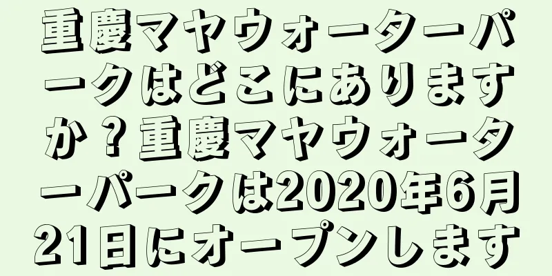 重慶マヤウォーターパークはどこにありますか？重慶マヤウォーターパークは2020年6月21日にオープンします