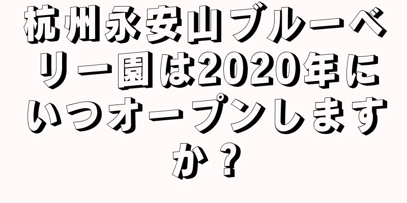 杭州永安山ブルーベリー園は2020年にいつオープンしますか？