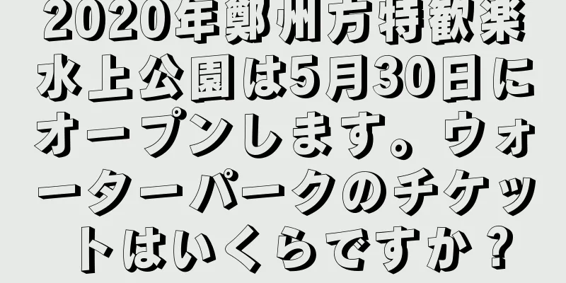 2020年鄭州方特歓楽水上公園は5月30日にオープンします。ウォーターパークのチケットはいくらですか？