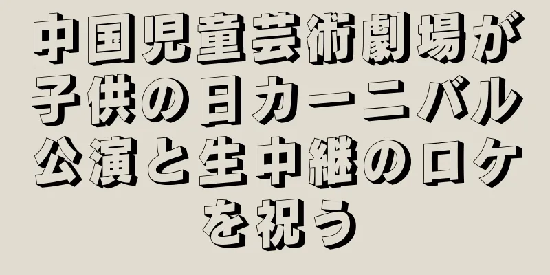 中国児童芸術劇場が子供の日カーニバル公演と生中継のロケを祝う