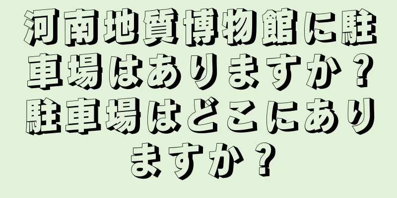 河南地質博物館に駐車場はありますか？駐車場はどこにありますか？