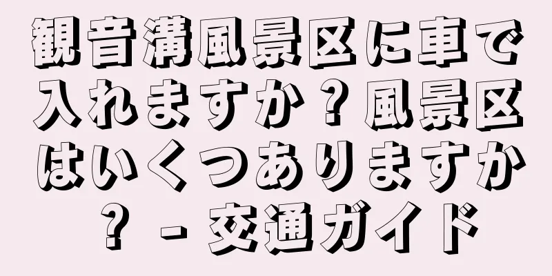 観音溝風景区に車で入れますか？風景区はいくつありますか？ - 交通ガイド