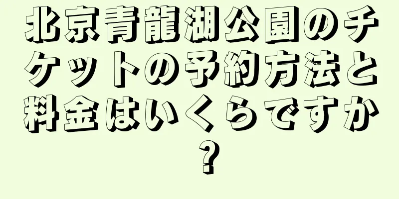北京青龍湖公園のチケットの予約方法と料金はいくらですか？
