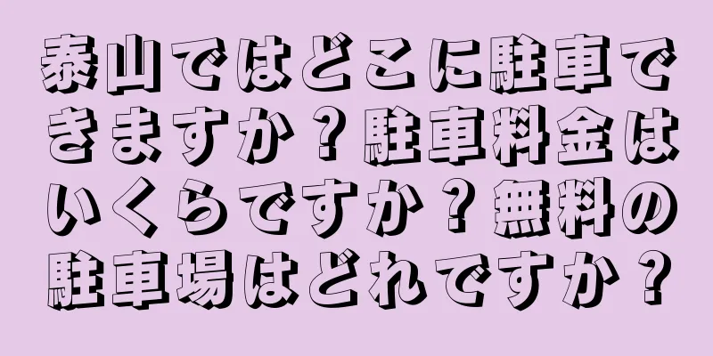 泰山ではどこに駐車できますか？駐車料金はいくらですか？無料の駐車場はどれですか？