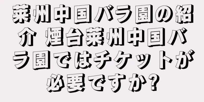 莱州中国バラ園の紹介 煙台莱州中国バラ園ではチケットが必要ですか?