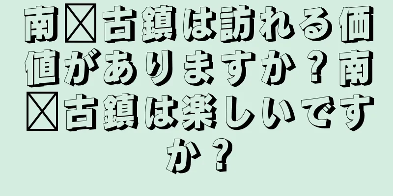 南浔古鎮は訪れる価値がありますか？南浔古鎮は楽しいですか？