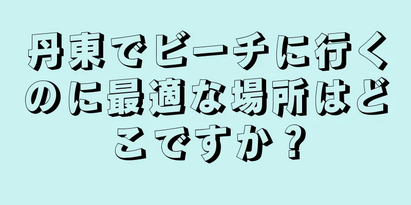 丹東でビーチに行くのに最適な場所はどこですか？
