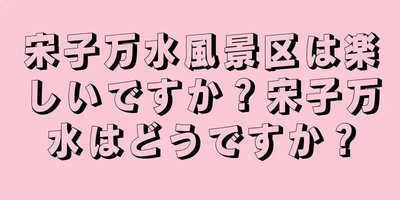 宋子万水風景区は楽しいですか？宋子万水はどうですか？