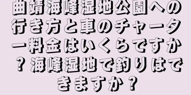 曲靖海峰湿地公園への行き方と車のチャーター料金はいくらですか？海峰湿地で釣りはできますか？