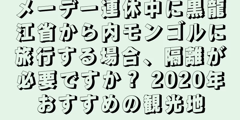 メーデー連休中に黒龍江省から内モンゴルに旅行する場合、隔離が必要ですか？ 2020年おすすめの観光地