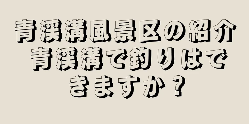 青渓溝風景区の紹介 青渓溝で釣りはできますか？