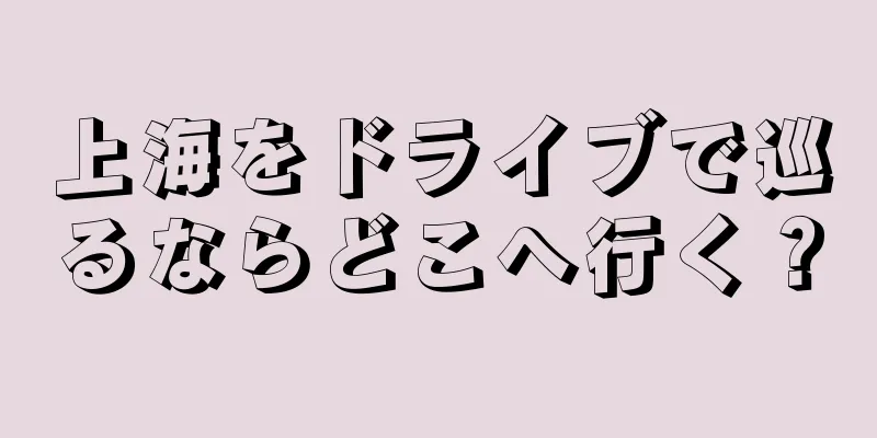 上海をドライブで巡るならどこへ行く？