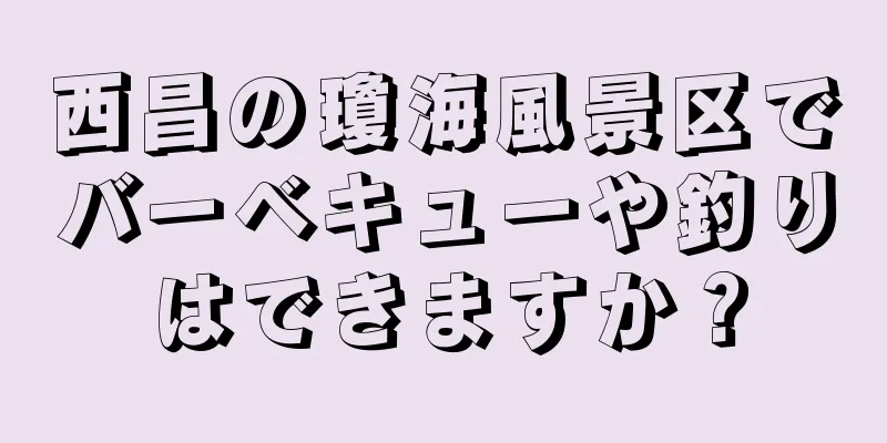 西昌の瓊海風景区でバーベキューや釣りはできますか？
