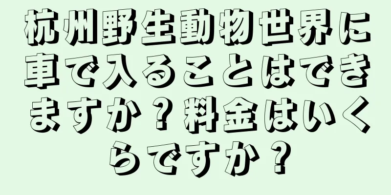 杭州野生動物世界に車で入ることはできますか？料金はいくらですか？