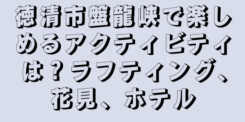 徳清市盤龍峡で楽しめるアクティビティは？ラフティング、花見、ホテル
